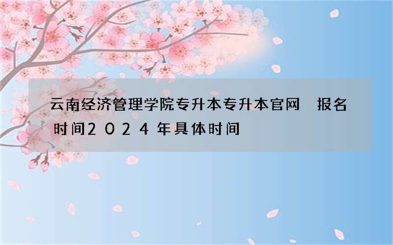 云南经济管理学院专升本专升本官网 报名时间2024年具体时间